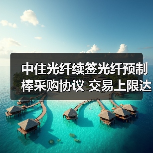 中住光纤续签光纤预制棒采购协议 交易上限达1.6亿（图2）