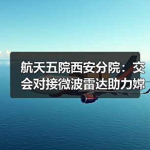 航天五院西安分院：交会对接微波雷达助力嫦娥六号“穿针引线”（图1）