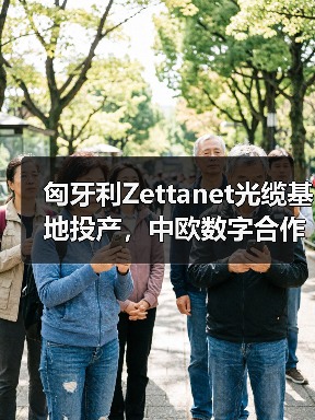 匈牙利Zettanet光缆基地投产，中欧数字合作新篇章（图4）