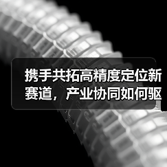携手共拓高精度定位新赛道,产业协同如何驱动智能升级?(图1) 携手共拓高精度定位新赛道,产业协同如何驱动智能升级?(图1)