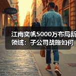 江南奕帆5000万布局新领域:子公司战略如何赋能业务发展?(图4) 江南奕帆5000万布局新领域:子公司战略如何赋能业务发展?(图4)