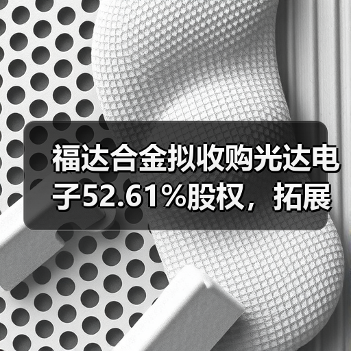 福达合金拟收购光达电子52.61%股权,拓展电学金属材料产业链(图1) 福达合金拟收购光达电子52.61%股权,拓展电学金属材料产业链(图1)
